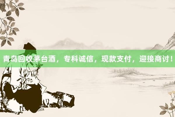 青岛回收茅台酒，专科诚信，现款支付，迎接商讨！