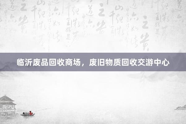临沂废品回收商场，废旧物质回收交游中心