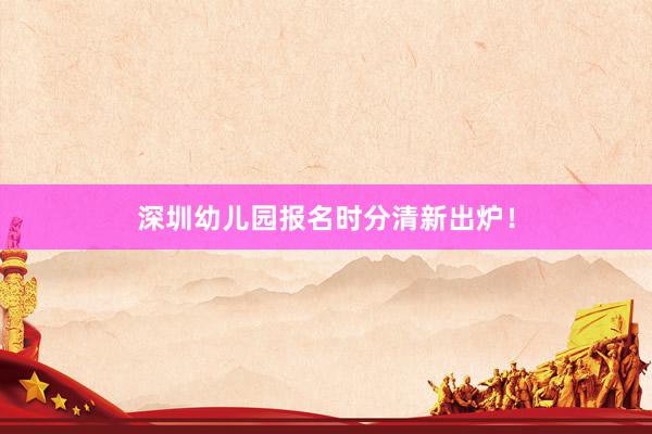 深圳幼儿园报名时分清新出炉！