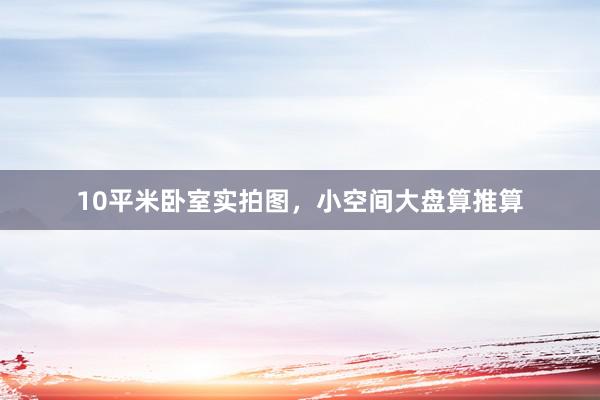 10平米卧室实拍图，小空间大盘算推算