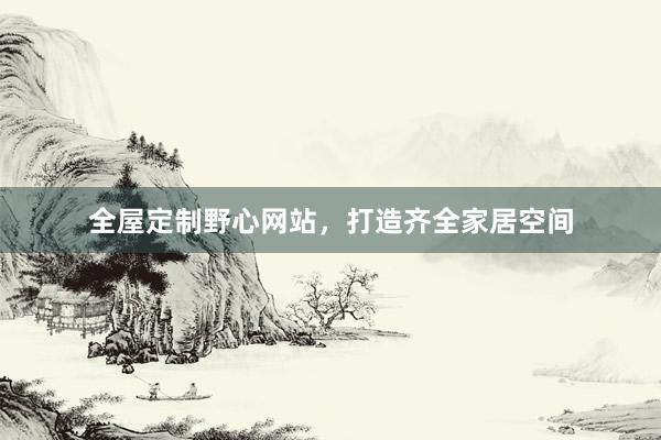全屋定制野心网站，打造齐全家居空间