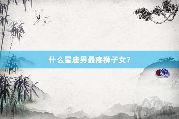什么星座男最疼狮子女？