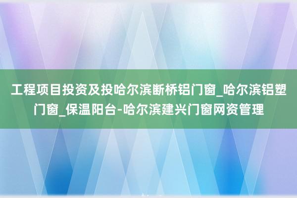 工程项目投资及投哈尔滨断桥铝门窗_哈尔滨铝塑门窗_保温阳台-哈尔滨建兴门窗网资管理