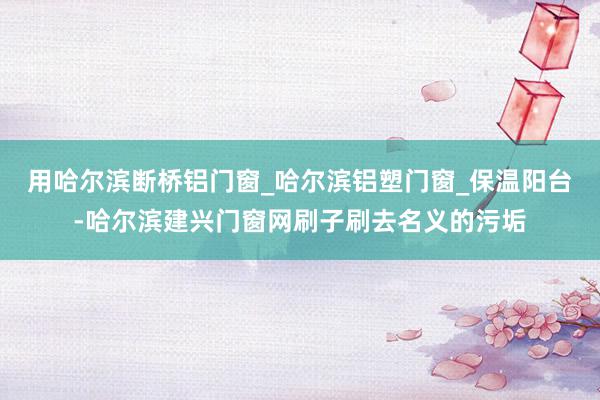 用哈尔滨断桥铝门窗_哈尔滨铝塑门窗_保温阳台-哈尔滨建兴门窗网刷子刷去名义的污垢