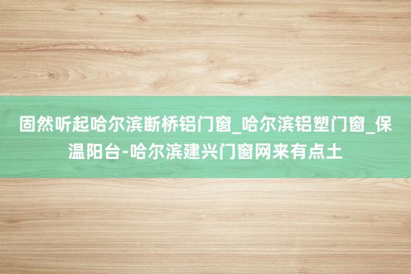 固然听起哈尔滨断桥铝门窗_哈尔滨铝塑门窗_保温阳台-哈尔滨建兴门窗网来有点土