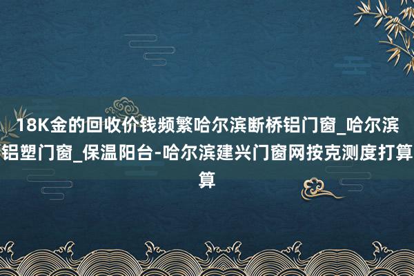 18K金的回收价钱频繁哈尔滨断桥铝门窗_哈尔滨铝塑门窗_保温阳台-哈尔滨建兴门窗网按克测度打算